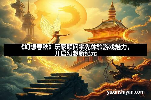 《幻想春秋》玩家顾问率先体验游戏魅力，开启幻想新纪元